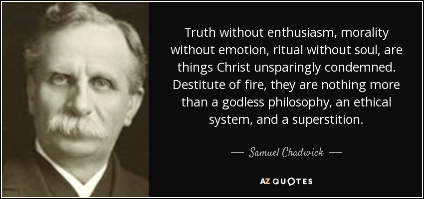 Truth without enthusiasm, morality without emotion, ritual without soul, are things Christ unsparingly condemned. Destitute of fire, they are nothing more than a godless philosophy, an ethical system, and a superstition. - Samuel Chadwick