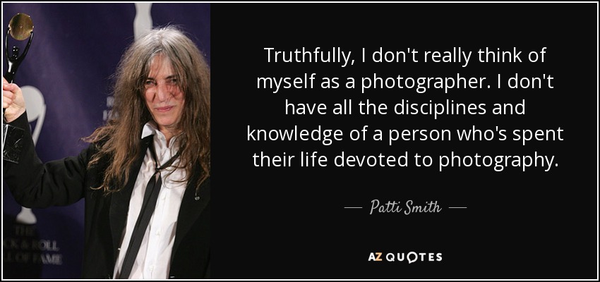 Truthfully, I don't really think of myself as a photographer. I don't have all the disciplines and knowledge of a person who's spent their life devoted to photography. - Patti Smith