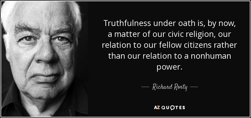 Truthfulness under oath is, by now, a matter of our civic religion, our relation to our fellow citizens rather than our relation to a nonhuman power. - Richard Rorty
