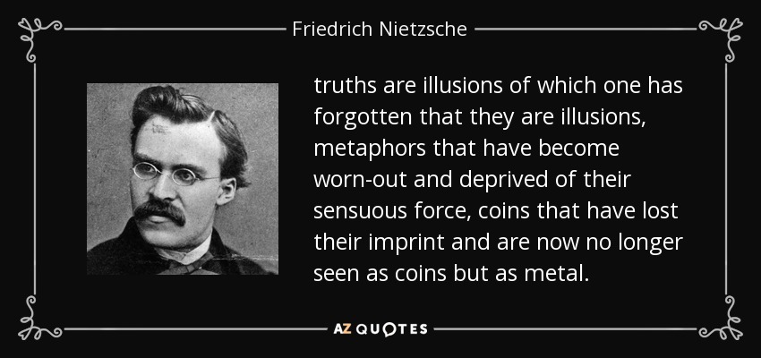 truths are illusions of which one has forgotten that they are illusions, metaphors that have become worn-out and deprived of their sensuous force, coins that have lost their imprint and are now no longer seen as coins but as metal. - Friedrich Nietzsche