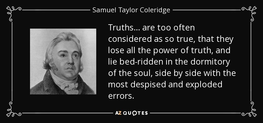 Truths ... are too often considered as so true, that they lose all the power of truth, and lie bed-ridden in the dormitory of the soul, side by side with the most despised and exploded errors. - Samuel Taylor Coleridge