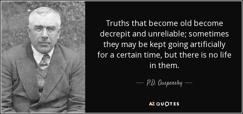 Truths that become old become decrepit and unreliable; sometimes they may be kept going artificially for a certain time, but there is no life in them. - P.D. Ouspensky