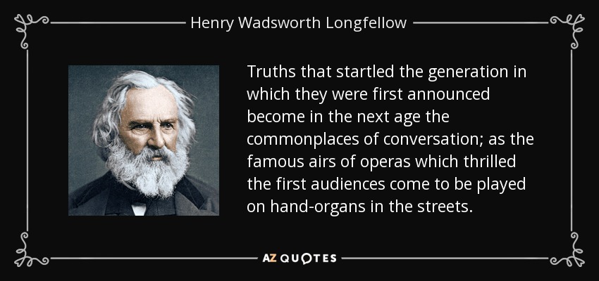 Truths that startled the generation in which they were first announced become in the next age the commonplaces of conversation; as the famous airs of operas which thrilled the first audiences come to be played on hand-organs in the streets. - Henry Wadsworth Longfellow