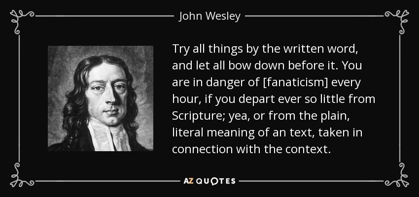 Try all things by the written word, and let all bow down before it. You are in danger of [fanaticism] every hour, if you depart ever so little from Scripture; yea, or from the plain, literal meaning of an text, taken in connection with the context. - John Wesley
