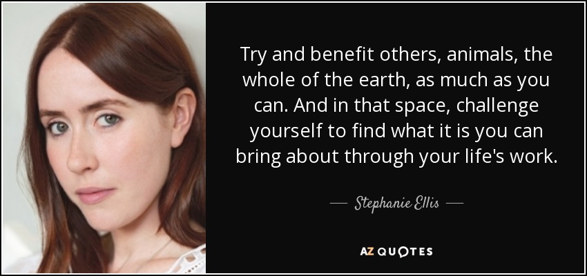 Try and benefit others, animals, the whole of the earth, as much as you can. And in that space, challenge yourself to find what it is you can bring about through your life's work. - Stephanie Ellis