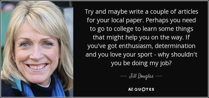 Try and maybe write a couple of articles for your local paper. Perhaps you need to go to college to learn some things that might help you on the way. If you've got enthusiasm, determination and you love your sport - why shouldn't you be doing my job? - Jill Douglas