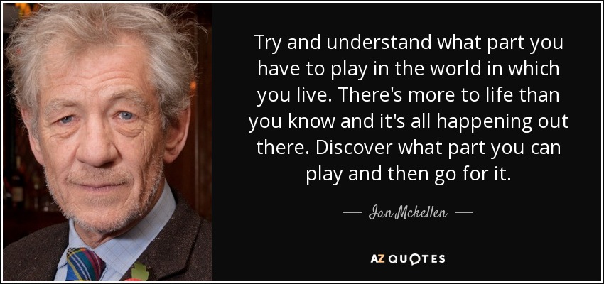 Try and understand what part you have to play in the world in which you live. There's more to life than you know and it's all happening out there. Discover what part you can play and then go for it. - Ian Mckellen