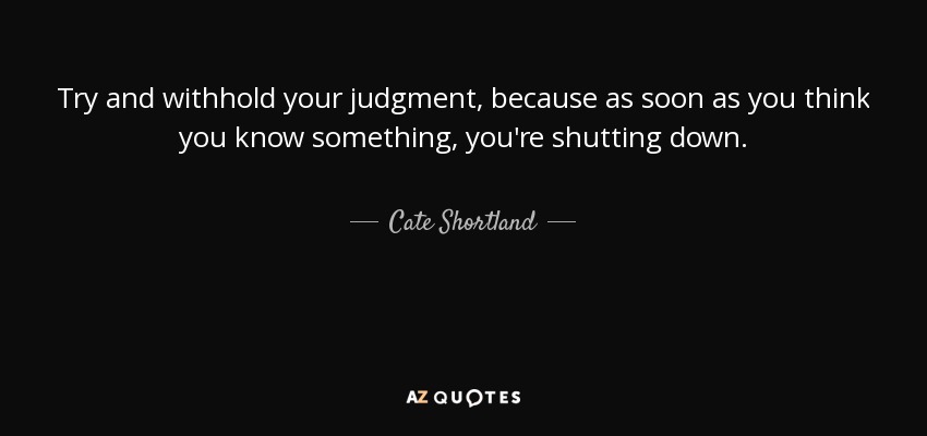 Try and withhold your judgment, because as soon as you think you know something, you're shutting down. - Cate Shortland