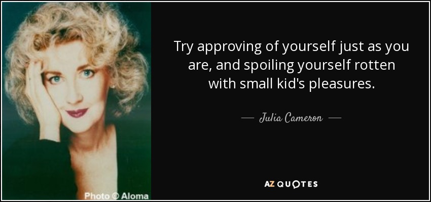 Try approving of yourself just as you are, and spoiling yourself rotten with small kid's pleasures. - Julia Cameron