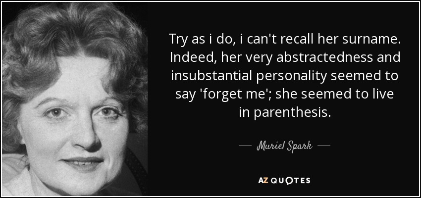 Try as i do, i can't recall her surname. Indeed, her very abstractedness and insubstantial personality seemed to say 'forget me'; she seemed to live in parenthesis. - Muriel Spark