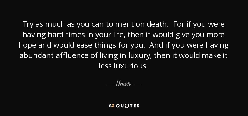 Try as much as you can to mention death. For if you were having hard times in your life, then it would give you more hope and would ease things for you. And if you were having abundant affluence of living in luxury, then it would make it less luxurious. - Umar