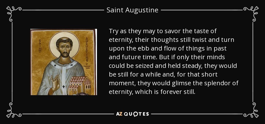 Try as they may to savor the taste of eternity, their thoughts still twist and turn upon the ebb and flow of things in past and future time. But if only their minds could be seized and held steady, they would be still for a while and, for that short moment, they would glimse the splendor of eternity, which is forever still. - Saint Augustine