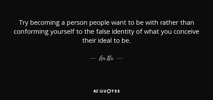 Try becoming a person people want to be with rather than conforming yourself to the false identity of what you conceive their ideal to be. - An Na