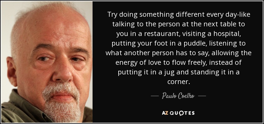 Try doing something different every day-like talking to the person at the next table to you in a restaurant, visiting a hospital, putting your foot in a puddle, listening to what another person has to say, allowing the energy of love to flow freely, instead of putting it in a jug and standing it in a corner. - Paulo Coelho