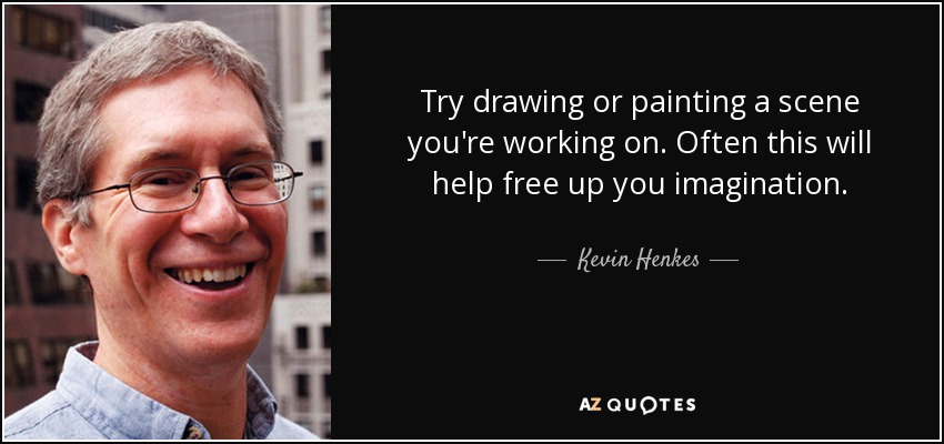 Try drawing or painting a scene you're working on. Often this will help free up you imagination. - Kevin Henkes