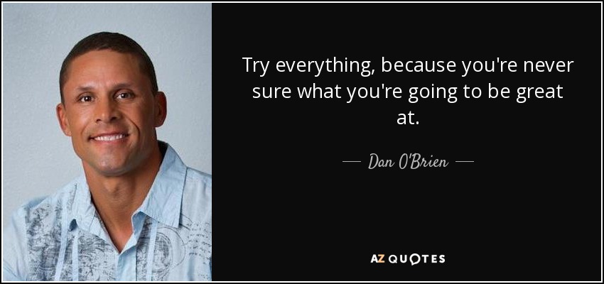 Try everything, because you're never sure what you're going to be great at. - Dan O'Brien