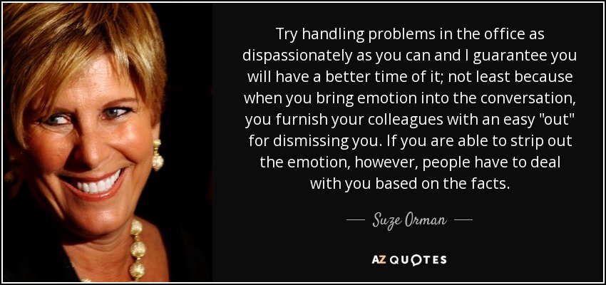 Try handling problems in the office as dispassionately as you can and I guarantee you will have a better time of it; not least because when you bring emotion into the conversation, you furnish your colleagues with an easy 