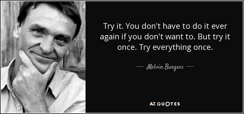 Try it. You don't have to do it ever again if you don't want to. But try it once. Try everything once. - Melvin Burgess