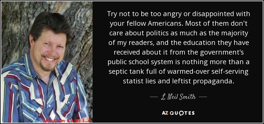 Try not to be too angry or disappointed with your fellow Americans. Most of them don't care about politics as much as the majority of my readers, and the education they have received about it from the government's public school system is nothing more than a septic tank full of warmed-over self-serving statist lies and leftist propaganda. - L. Neil Smith
