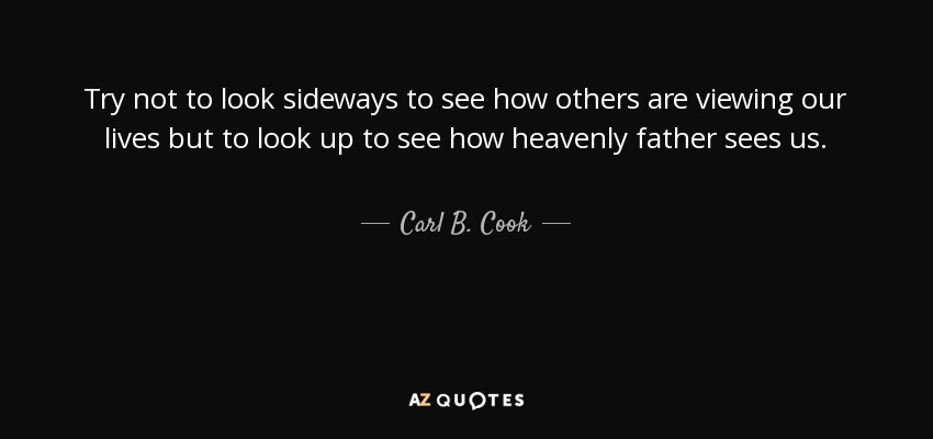 Try not to look sideways to see how others are viewing our lives but to look up to see how heavenly father sees us. - Carl B. Cook