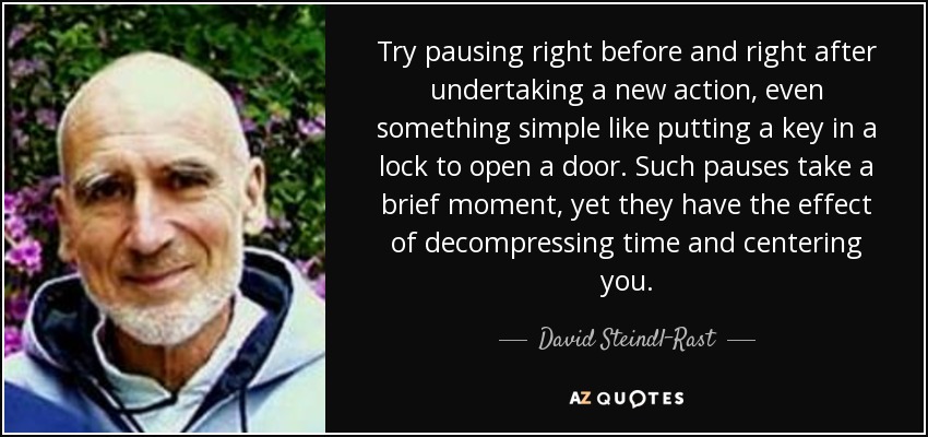 Try pausing right before and right after undertaking a new action, even something simple like putting a key in a lock to open a door. Such pauses take a brief moment, yet they have the effect of decompressing time and centering you. - David Steindl-Rast