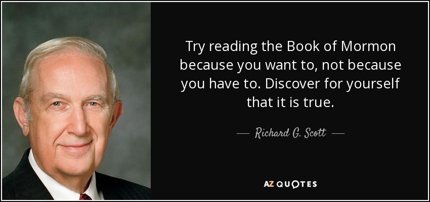 Try reading the Book of Mormon because you want to, not because you have to. Discover for yourself that it is true. - Richard G. Scott