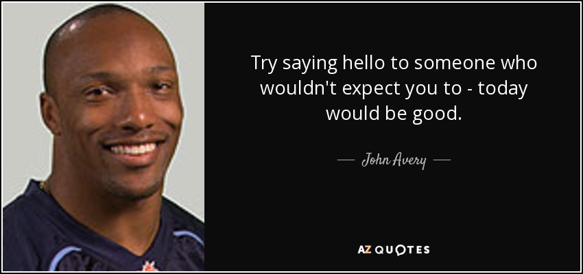 Try saying hello to someone who wouldn't expect you to - today would be good. - John Avery