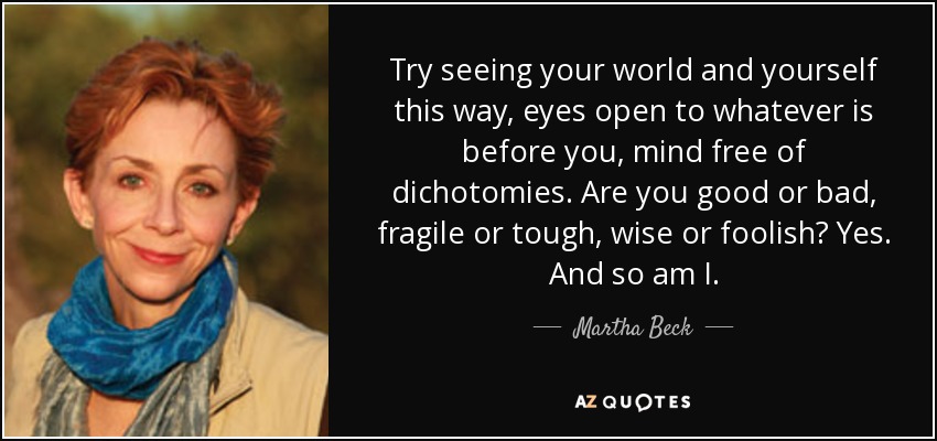 Try seeing your world and yourself this way, eyes open to whatever is before you, mind free of dichotomies. Are you good or bad, fragile or tough, wise or foolish? Yes. And so am I. - Martha Beck