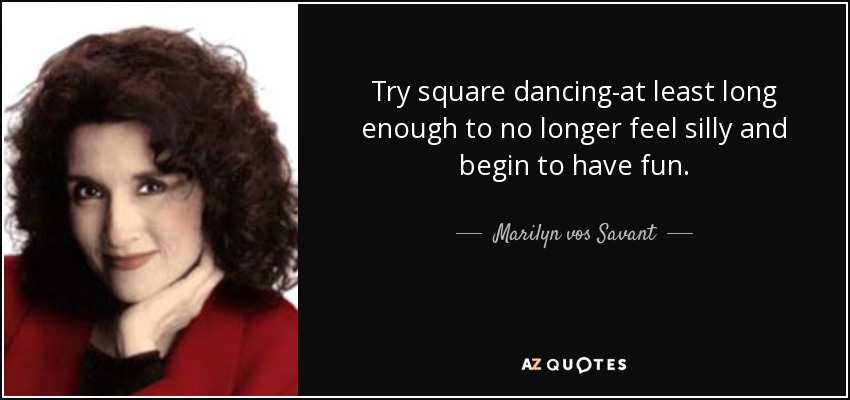 Try square dancing-at least long enough to no longer feel silly and begin to have fun. - Marilyn vos Savant