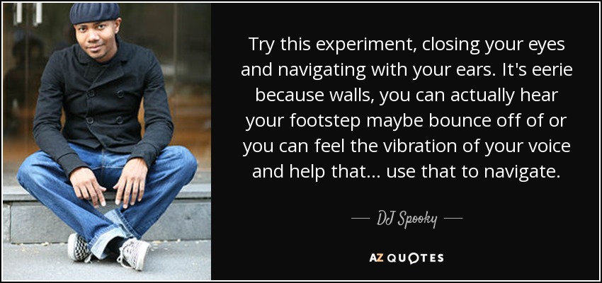 Try this experiment, closing your eyes and navigating with your ears. It's eerie because walls, you can actually hear your footstep maybe bounce off of or you can feel the vibration of your voice and help that... use that to navigate. - DJ Spooky