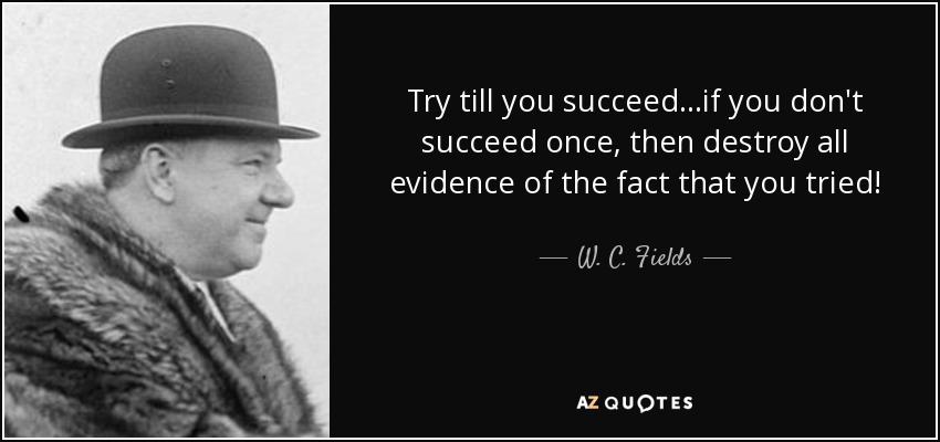 Try till you succeed...if you don't succeed once, then destroy all evidence of the fact that you tried! - W. C. Fields
