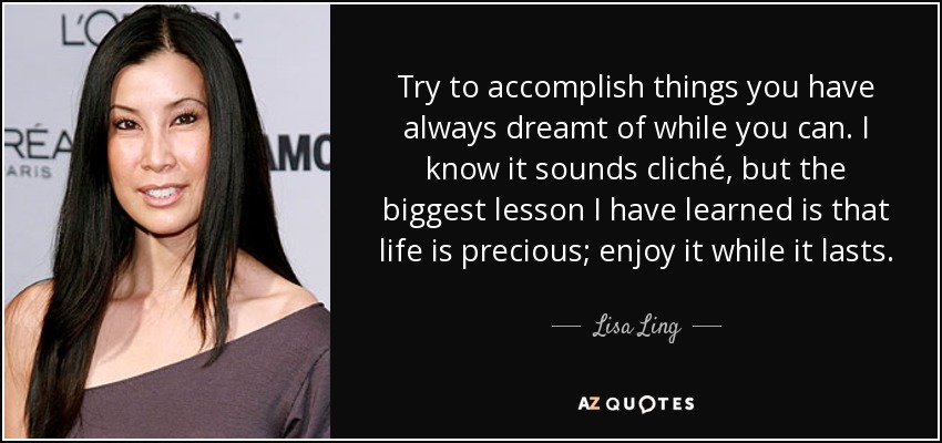 Try to accomplish things you have always dreamt of while you can. I know it sounds cliché, but the biggest lesson I have learned is that life is precious; enjoy it while it lasts. - Lisa Ling