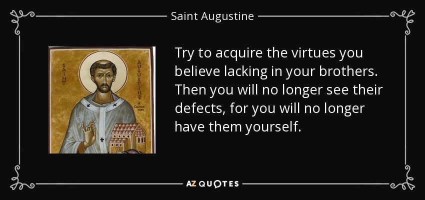 Try to acquire the virtues you believe lacking in your brothers. Then you will no longer see their defects, for you will no longer have them yourself. - Saint Augustine
