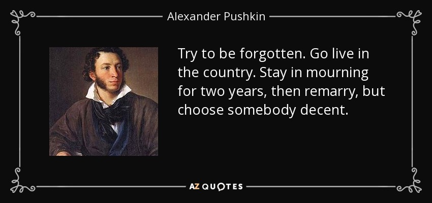 Try to be forgotten. Go live in the country. Stay in mourning for two years, then remarry, but choose somebody decent. - Alexander Pushkin