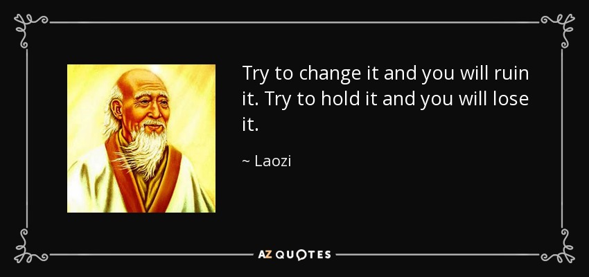 Try to change it and you will ruin it. Try to hold it and you will lose it. - Laozi