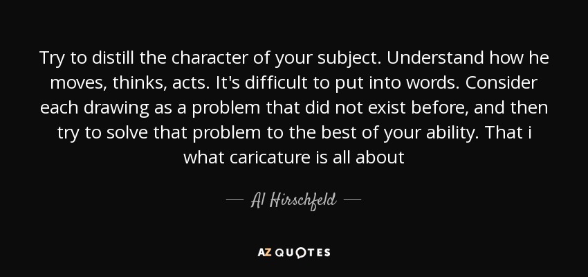 Try to distill the character of your subject. Understand how he moves, thinks, acts. It's difficult to put into words. Consider each drawing as a problem that did not exist before, and then try to solve that problem to the best of your ability. That i what caricature is all about - Al Hirschfeld