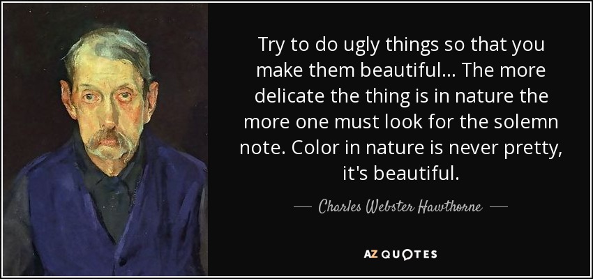 Try to do ugly things so that you make them beautiful... The more delicate the thing is in nature the more one must look for the solemn note. Color in nature is never pretty, it's beautiful. - Charles Webster Hawthorne