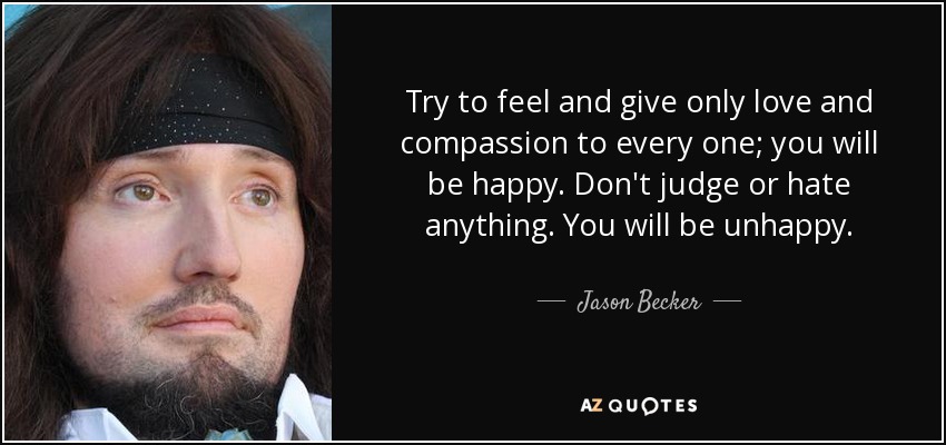 Try to feel and give only love and compassion to every one; you will be happy. Don't judge or hate anything. You will be unhappy. - Jason Becker
