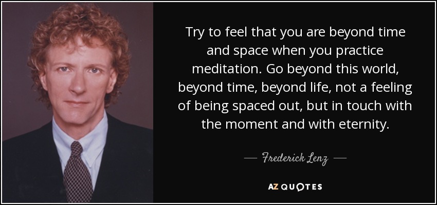 Try to feel that you are beyond time and space when you practice meditation. Go beyond this world, beyond time, beyond life, not a feeling of being spaced out, but in touch with the moment and with eternity. - Frederick Lenz