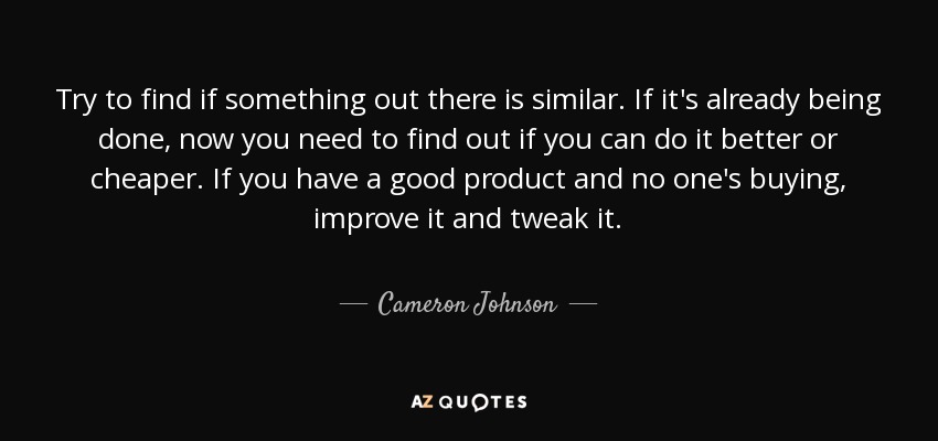 Try to find if something out there is similar. If it's already being done, now you need to find out if you can do it better or cheaper. If you have a good product and no one's buying, improve it and tweak it. - Cameron Johnson