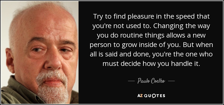 Try to find pleasure in the speed that you're not used to. Changing the way you do routine things allows a new person to grow inside of you. But when all is said and done, you're the one who must decide how you handle it. - Paulo Coelho