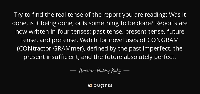 Try to find the real tense of the report you are reading: Was it done, is it being done, or is something to be done? Reports are now written in four tenses: past tense, present tense, future tense, and pretense. Watch for novel uses of CONGRAM (CONtractor GRAMmer), defined by the past imperfect, the present insufficient, and the future absolutely perfect. - Amrom Harry Katz