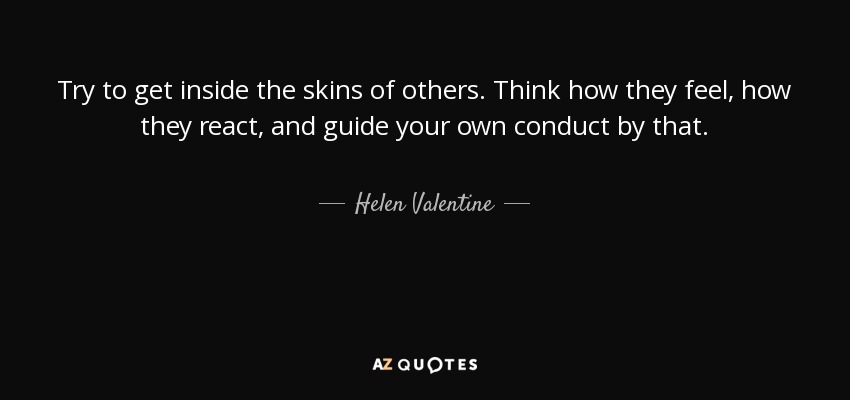 Try to get inside the skins of others. Think how they feel, how they react, and guide your own conduct by that. - Helen Valentine