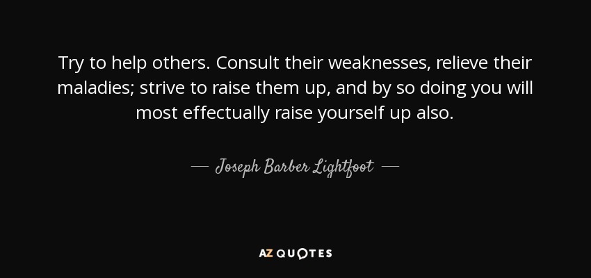 Try to help others. Consult their weaknesses, relieve their maladies; strive to raise them up, and by so doing you will most effectually raise yourself up also. - Joseph Barber Lightfoot