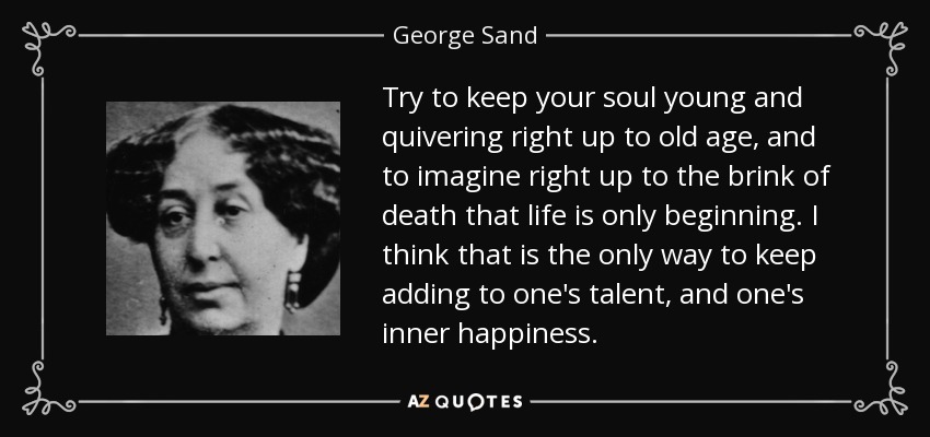 Try to keep your soul young and quivering right up to old age, and to imagine right up to the brink of death that life is only beginning. I think that is the only way to keep adding to one's talent, and one's inner happiness. - George Sand