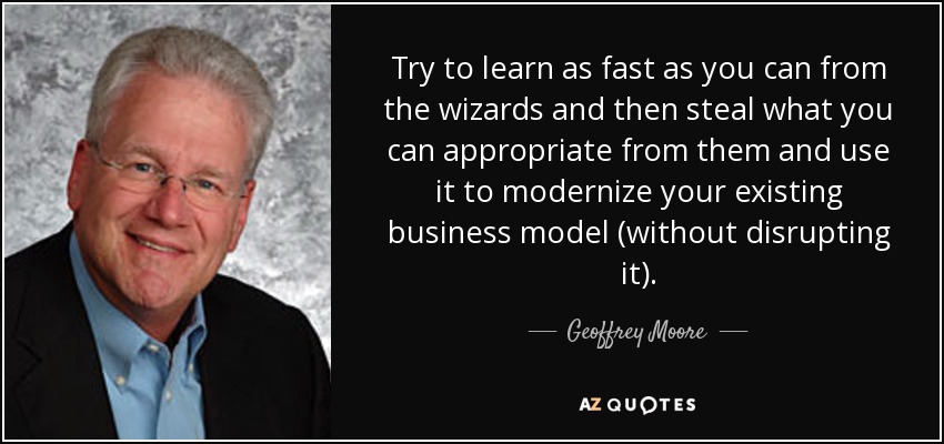 Try to learn as fast as you can from the wizards and then steal what you can appropriate from them and use it to modernize your existing business model (without disrupting it). - Geoffrey Moore