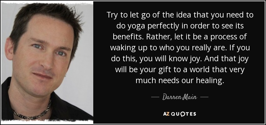 Try to let go of the idea that you need to do yoga perfectly in order to see its benefits. Rather, let it be a process of waking up to who you really are. If you do this, you will know joy. And that joy will be your gift to a world that very much needs our healing. - Darren Main