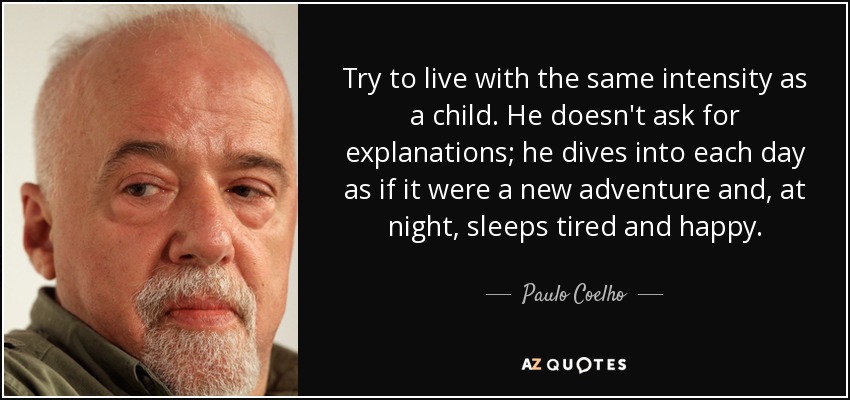 Try to live with the same intensity as a child. He doesn't ask for explanations; he dives into each day as if it were a new adventure and, at night, sleeps tired and happy. - Paulo Coelho