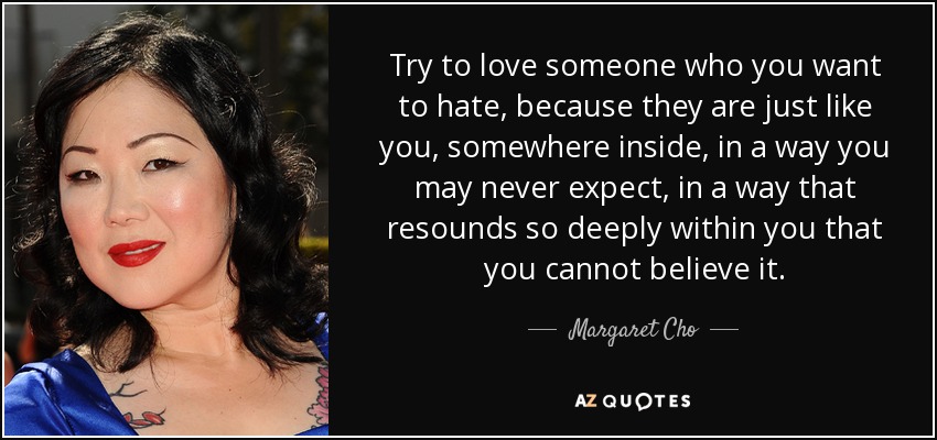 Try to love someone who you want to hate, because they are just like you, somewhere inside, in a way you may never expect, in a way that resounds so deeply within you that you cannot believe it. - Margaret Cho
