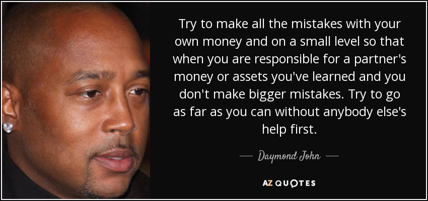 Try to make all the mistakes with your own money and on a small level so that when you are responsible for a partner's money or assets you've learned and you don't make bigger mistakes. Try to go as far as you can without anybody else's help first. - Daymond John